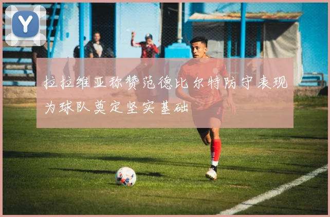 拉拉维亚称赞范德比尔特防守表现为球队奠定坚实基础