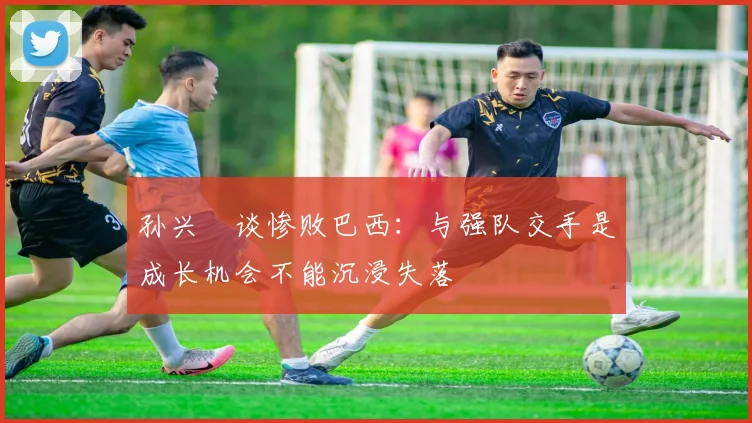 孙兴慜谈惨败巴西：与强队交手是成长机会不能沉浸失落