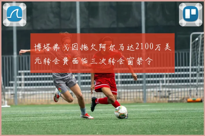 博塔弗戈因拖欠阿尔马达2100万美元转会费面临三次转会窗禁令