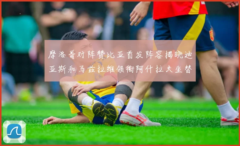 摩洛哥对阵赞比亚首发阵容揭晓迪亚斯和马兹拉维领衔阿什拉夫坐替补席