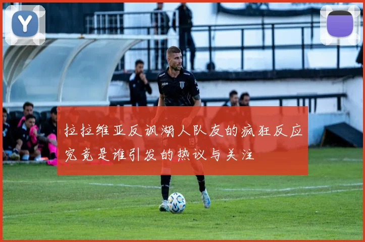 拉拉维亚反讽湖人队友的疯狂反应究竟是谁引发的热议与关注