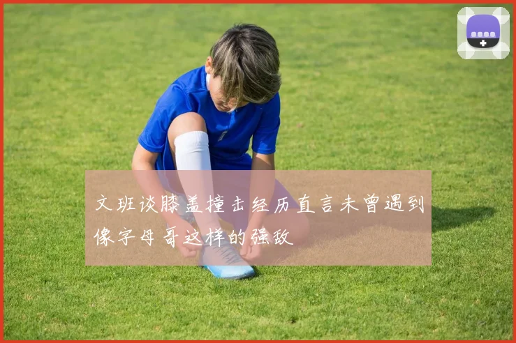 文班谈膝盖撞击经历直言未曾遇到像字母哥这样的强敌