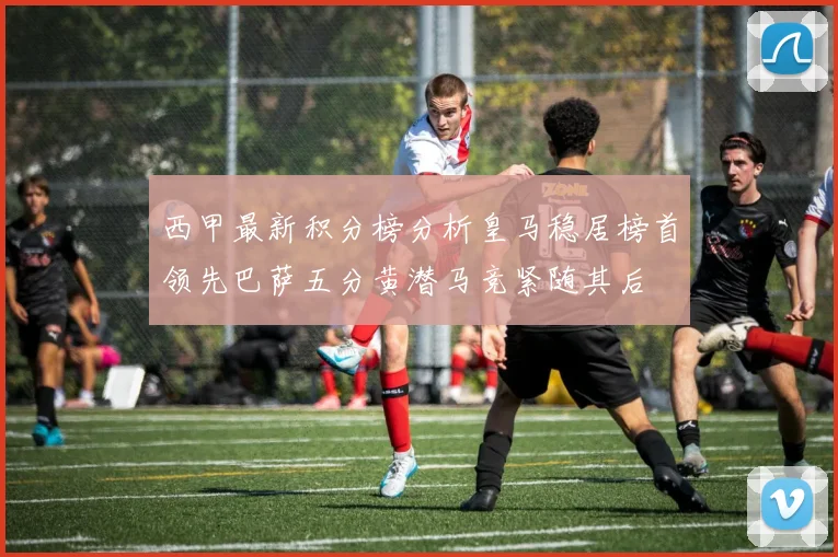 西甲最新积分榜分析皇马稳居榜首领先巴萨五分黄潜马竞紧随其后