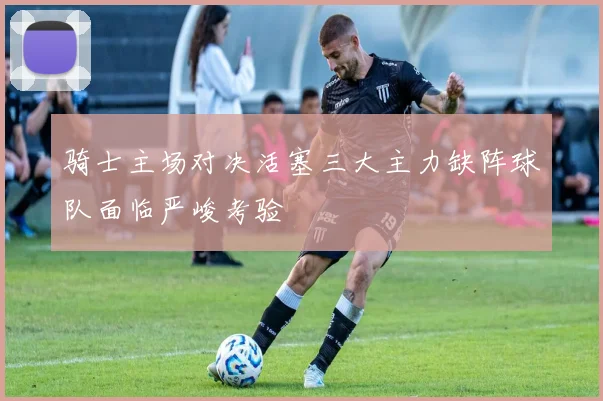 骑士主场对决活塞三大主力缺阵球队面临严峻考验