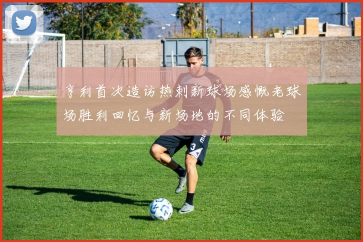 亨利首次造访热刺新球场感慨老球场胜利回忆与新场地的不同体验