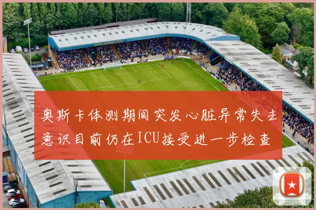 奥斯卡体测期间突发心脏异常失去意识目前仍在ICU接受进一步检查