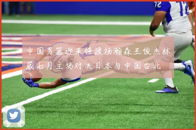 中国男篮迎来强援杨瀚森王俊杰林葳七月主场对决日本与中国台北