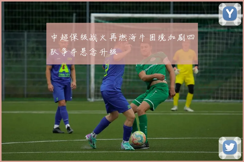 中超保级战火再燃海牛困境加剧四队争夺悬念升级