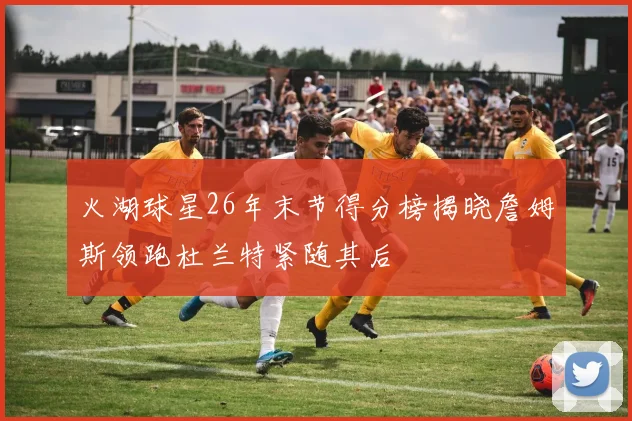 火湖球星26年末节得分榜揭晓詹姆斯领跑杜兰特紧随其后