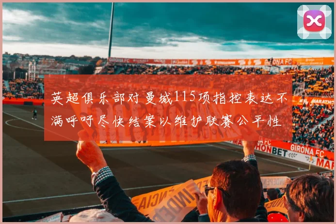 英超俱乐部对曼城115项指控表达不满呼吁尽快结案以维护联赛公平性