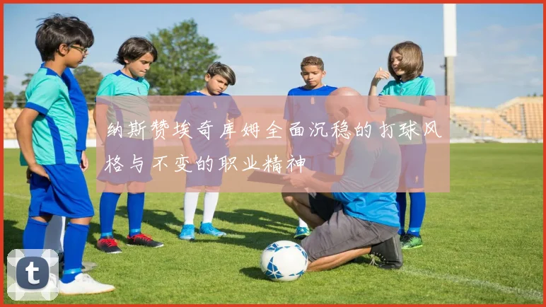 纳斯赞埃奇库姆全面沉稳的打球风格与不变的职业精神