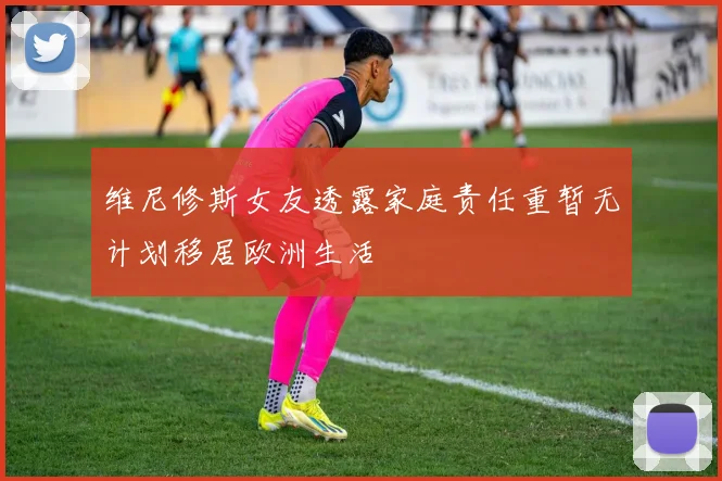 维尼修斯女友透露家庭责任重暂无计划移居欧洲生活