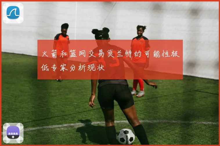 火箭和篮网交易莫兰特的可能性极低专家分析现状