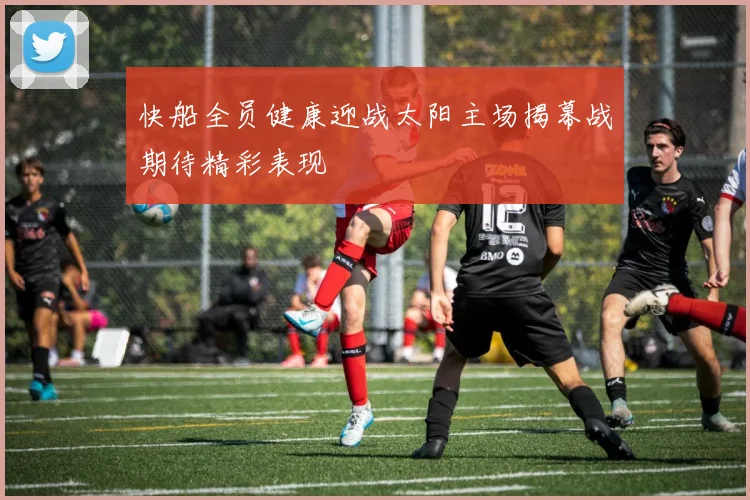 快船全员健康迎战太阳主场揭幕战期待精彩表现