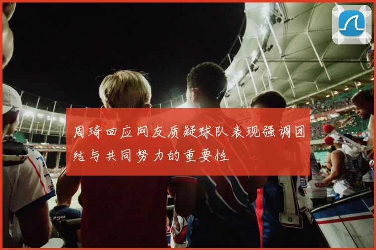 周琦回应网友质疑球队表现强调团结与共同努力的重要性