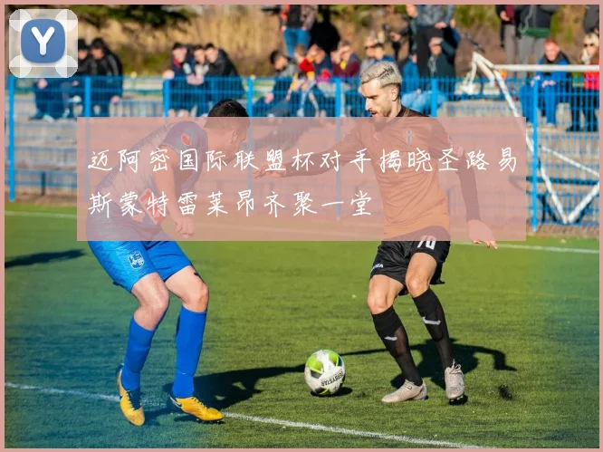 迈阿密国际联盟杯对手揭晓圣路易斯蒙特雷莱昂齐聚一堂