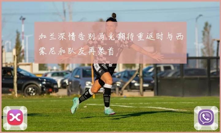 加兰深情告别马竞期待重返时与西蒙尼和队友再聚首