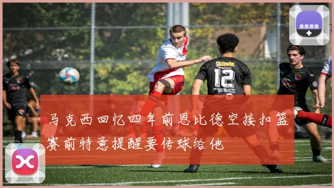 马克西回忆四年前恩比德空接扣篮赛前特意提醒要传球给他