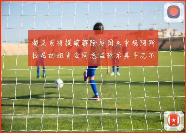 都灵或将提前解除与国米中场阿斯拉尼的租赁合同总监暗示其斗志不足