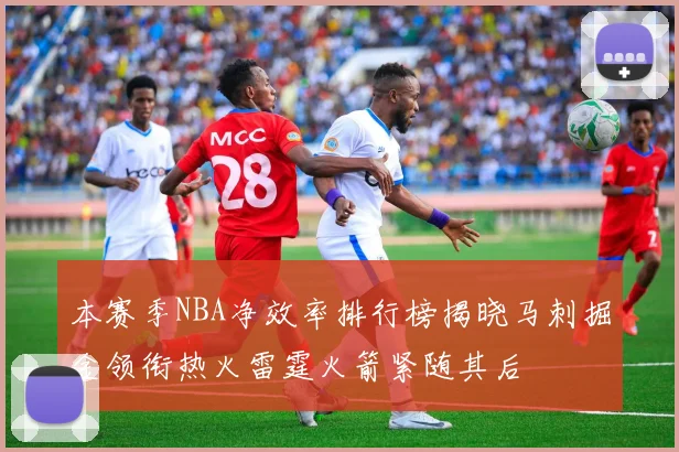 本赛季NBA净效率排行榜揭晓马刺掘金领衔热火雷霆火箭紧随其后