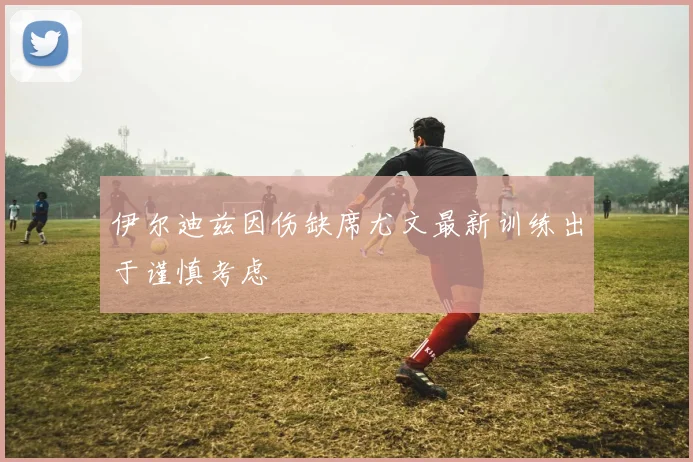 伊尔迪兹因伤缺席尤文最新训练出于谨慎考虑