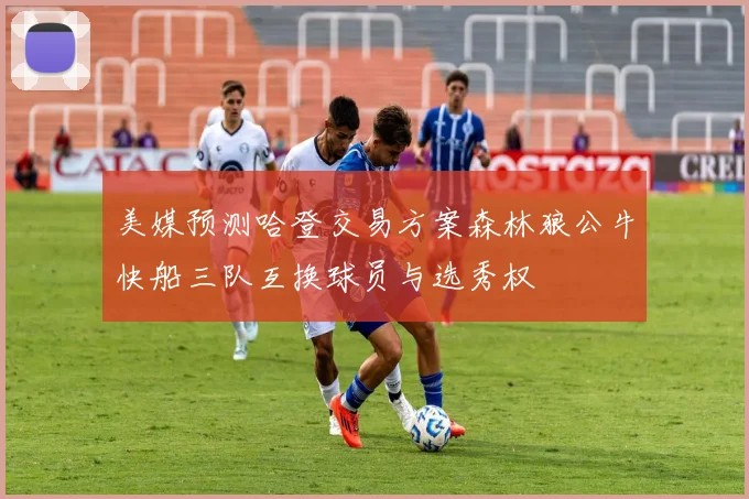 美媒预测哈登交易方案森林狼公牛快船三队互换球员与选秀权
