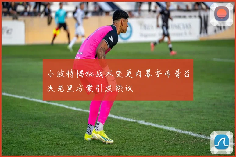 小波特揭秘战术变更内幕字母哥否决老里方案引发热议