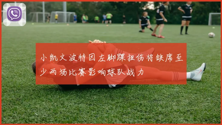 小凯文波特因左脚踝扭伤将缺席至少两场比赛影响球队战力