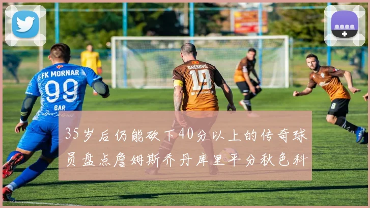 35岁后仍能砍下40分以上的传奇球员盘点詹姆斯乔丹库里平分秋色科比60分马龙曾获MVP